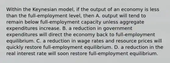 Within the Keynesian model, if the output of an economy is less than the full-employment level, then A. output will tend to remain below full-employment capacity unless aggregate expenditures increase. B. a reduction in government expenditures will direct the economy back to full-employment equilibrium. C. a reduction in wage rates and resource prices will quickly restore full-employment equilibrium. D. a reduction in the real interest rate will soon restore full-employment equilibrium.