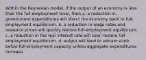 Within the Keynesian model, if the output of an economy is less than the full-employment level, then a. a reduction in government expenditures will direct the economy back to full-employment equilibrium. b. a reduction in wage rates and resource prices will quickly restore full-employment equilibrium. c. a reduction in the real interest rate will soon restore full-employment equilibrium. d. output will tend to remain stuck below full-employment capacity unless aggregate expenditures increase.