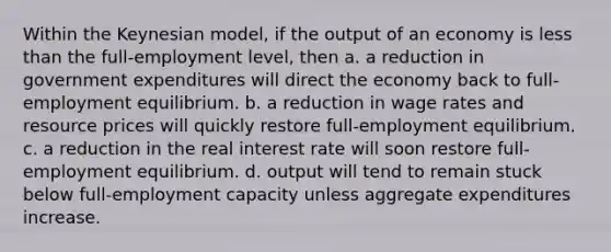 Within the Keynesian model, if the output of an economy is less than the full-employment level, then a. a reduction in government expenditures will direct the economy back to full-employment equilibrium. b. a reduction in wage rates and resource prices will quickly restore full-employment equilibrium. c. a reduction in the real interest rate will soon restore full-employment equilibrium. d. output will tend to remain stuck below full-employment capacity unless aggregate expenditures increase.