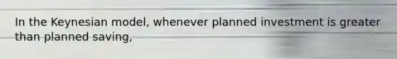 In the Keynesian model, whenever planned investment is greater than planned saving,
