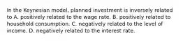 In the Keynesian​ model, planned investment is inversely related to A. positively related to the wage rate. B. positively related to household consumption. C. negatively related to the level of income. D. negatively related to the interest rate.