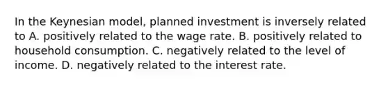 In the Keynesian​ model, planned investment is inversely related to A. positively related to the wage rate. B. positively related to household consumption. C. negatively related to the level of income. D. negatively related to the interest rate.