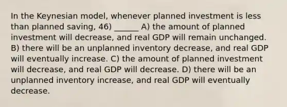 In the Keynesian model, whenever planned investment is less than planned saving, 46) ______ A) the amount of planned investment will decrease, and real GDP will remain unchanged. B) there will be an unplanned inventory decrease, and real GDP will eventually increase. C) the amount of planned investment will decrease, and real GDP will decrease. D) there will be an unplanned inventory increase, and real GDP will eventually decrease.