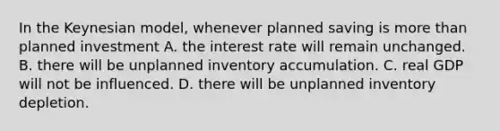 In the Keynesian​ model, whenever planned saving is more than planned investment A. the interest rate will remain unchanged. B. there will be unplanned inventory accumulation. C. real GDP will not be influenced. D. there will be unplanned inventory depletion.