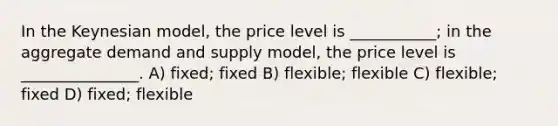 In the Keynesian model, the price level is ___________; in the aggregate demand and supply model, the price level is _______________. A) fixed; fixed B) flexible; flexible C) flexible; fixed D) fixed; flexible