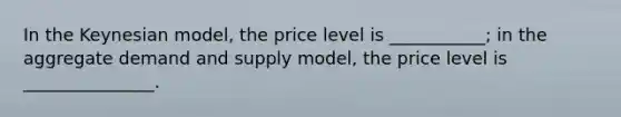 In the Keynesian model, the price level is ___________; in the aggregate demand and supply model, the price level is _______________.