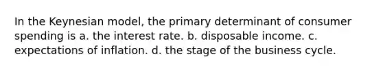 In the Keynesian model, the primary determinant of <a href='https://www.questionai.com/knowledge/kX6EMmmzy3-consumer-spending' class='anchor-knowledge'>consumer spending</a> is a. the interest rate. b. disposable income. c. expectations of inflation. d. the stage of the <a href='https://www.questionai.com/knowledge/klF6irG5Go-business-cycle' class='anchor-knowledge'>business cycle</a>.