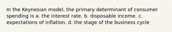 In the Keynesian model, the primary determinant of consumer spending is a. the interest rate. b. disposable income. c. expectations of inflation. d. the stage of the business cycle