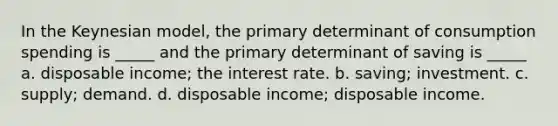 In the Keynesian model, the primary determinant of consumption spending is _____ and the primary determinant of saving is _____ a. disposable income; the interest rate. b. saving; investment. c. supply; demand. d. disposable income; disposable income.