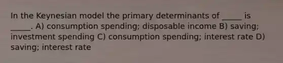 In the Keynesian model the primary determinants of _____ is _____. A) consumption spending; disposable income B) saving; investment spending C) consumption spending; interest rate D) saving; interest rate