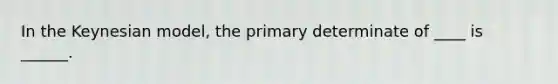 In the Keynesian model, the primary determinate of ____ is ______.