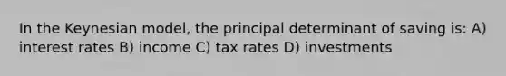 In the Keynesian model, the principal determinant of saving is: A) interest rates B) income C) tax rates D) investments