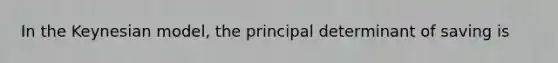 In the Keynesian model, the principal determinant of saving is