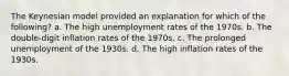 The Keynesian model provided an explanation for which of the following? a. The high unemployment rates of the 1970s. b. The double-digit inflation rates of the 1970s. c. The prolonged unemployment of the 1930s. d. The high inflation rates of the 1930s.