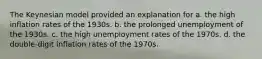 The Keynesian model provided an explanation for a. the high inflation rates of the 1930s. b. the prolonged unemployment of the 1930s. c. the high unemployment rates of the 1970s. d. the double-digit inflation rates of the 1970s.