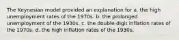 The Keynesian model provided an explanation for a. the high unemployment rates of the 1970s. b. the prolonged unemployment of the 1930s. c. the double-digit inflation rates of the 1970s. d. the high inflation rates of the 1930s.