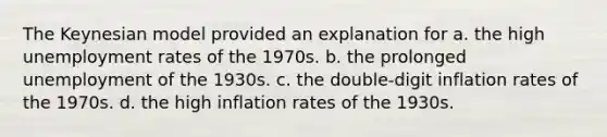 The Keynesian model provided an explanation for a. the high unemployment rates of the 1970s. b. the prolonged unemployment of the 1930s. c. the double-digit inflation rates of the 1970s. d. the high inflation rates of the 1930s.