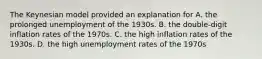 The Keynesian model provided an explanation for A. the prolonged unemployment of the 1930s. B. the double-digit inflation rates of the 1970s. C. the high inflation rates of the 1930s. D. the high unemployment rates of the 1970s