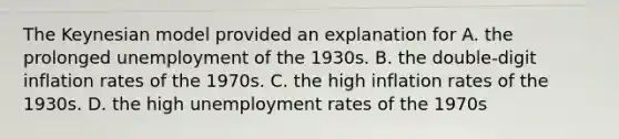 The Keynesian model provided an explanation for A. the prolonged unemployment of the 1930s. B. the double-digit inflation rates of the 1970s. C. the high inflation rates of the 1930s. D. the high <a href='https://www.questionai.com/knowledge/kh7PJ5HsOk-unemployment-rate' class='anchor-knowledge'>unemployment rate</a>s of the 1970s