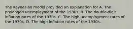 The Keynesian model provided an explanation for A. The prolonged unemployment of the 1930s. B. The double-digit inflation rates of the 1970s. C. The high unemployment rates of the 1970s. D. The high inflation rates of the 1930s.