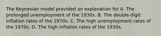 The Keynesian model provided an explanation for A. The prolonged unemployment of the 1930s. B. The double-digit inflation rates of the 1970s. C. The high unemployment rates of the 1970s. D. The high inflation rates of the 1930s.