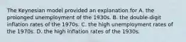 The Keynesian model provided an explanation for A. the prolonged unemployment of the 1930s. B. the double-digit inflation rates of the 1970s. C. the high unemployment rates of the 1970s. D. the high inflation rates of the 1930s.