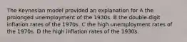 The Keynesian model provided an explanation for A the prolonged unemployment of the 1930s. B the double-digit inflation rates of the 1970s. C the high unemployment rates of the 1970s. D the high inflation rates of the 1930s.