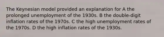 The Keynesian model provided an explanation for A the prolonged unemployment of the 1930s. B the double-digit inflation rates of the 1970s. C the high unemployment rates of the 1970s. D the high inflation rates of the 1930s.