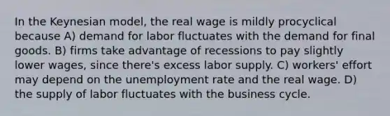 In the Keynesian model, the real wage is mildly procyclical because A) demand for labor fluctuates with the demand for final goods. B) firms take advantage of recessions to pay slightly lower wages, since there's excess labor supply. C) workers' effort may depend on the unemployment rate and the real wage. D) the supply of labor fluctuates with the business cycle.