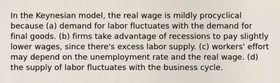 In the Keynesian model, the real wage is mildly procyclical because (a) demand for labor fluctuates with the demand for final goods. (b) firms take advantage of recessions to pay slightly lower wages, since there's excess labor supply. (c) workers' effort may depend on the unemployment rate and the real wage. (d) the supply of labor fluctuates with the business cycle.