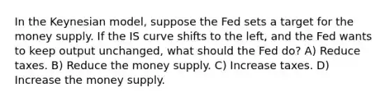 In the Keynesian model, suppose the Fed sets a target for the money supply. If the IS curve shifts to the left, and the Fed wants to keep output unchanged, what should the Fed do? A) Reduce taxes. B) Reduce the money supply. C) Increase taxes. D) Increase the money supply.