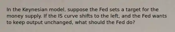 In the Keynesian​ model, suppose the Fed sets a target for the money supply. If the IS curve shifts to the​ left, and the Fed wants to keep output​ unchanged, what should the Fed​ do?