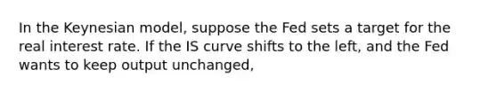 In the Keynesian​ model, suppose the Fed sets a target for the real interest rate. If the IS curve shifts to the​ left, and the Fed wants to keep output​ unchanged,