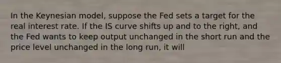 In the Keynesian model, suppose the Fed sets a target for the real interest rate. If the IS curve shifts up and to the right, and the Fed wants to keep output unchanged in the short run and the price level unchanged in the long run, it will