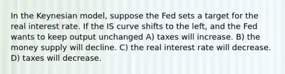 In the Keynesian model, suppose the Fed sets a target for the real interest rate. If the IS curve shifts to the left, and the Fed wants to keep output unchanged A) taxes will increase. B) the money supply will decline. C) the real interest rate will decrease. D) taxes will decrease.