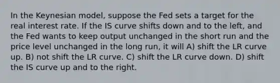 In the Keynesian model, suppose the Fed sets a target for the real interest rate. If the IS curve shifts down and to the left, and the Fed wants to keep output unchanged in the short run and the price level unchanged in the long run, it will A) shift the LR curve up. B) not shift the LR curve. C) shift the LR curve down. D) shift the IS curve up and to the right.