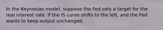 In the Keynesian model, suppose the Fed sets a target for the real interest rate. If the IS curve shifts to the left, and the Fed wants to keep output unchanged,