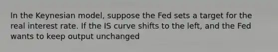 In the Keynesian model, suppose the Fed sets a target for the real interest rate. If the IS curve shifts to the left, and the Fed wants to keep output unchanged