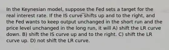 In the Keynesian model, suppose the Fed sets a target for the real interest rate. If the IS curve shifts up and to the right, and the Fed wants to keep output unchanged in the short run and the price level unchanged in the long run, it will A) shift the LR curve down. B) shift the IS curve up and to the right. C) shift the LR curve up. D) not shift the LR curve.