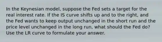 In the Keynesian model, suppose the Fed sets a target for the real interest rate. If the IS curve shifts up and to the right, and the Fed wants to keep output unchanged in the short run and the price level unchanged in the long run, what should the Fed do? Use the LR curve to formulate your answer.