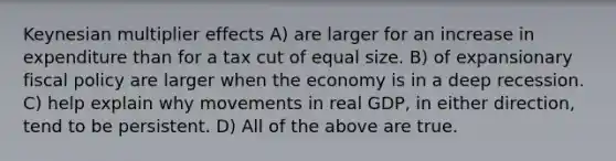 Keynesian multiplier effects A) are larger for an increase in expenditure than for a tax cut of equal size. B) of expansionary fiscal policy are larger when the economy is in a deep recession. C) help explain why movements in real GDP, in either direction, tend to be persistent. D) All of the above are true.