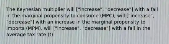 The Keynesian multiplier will ["increase", "decrease"] with a fall in the marginal propensity to consume (MPC), will ["increase", "decrease"] with an increase in the marginal propensity to imports (MPM), will ["increase", "decrease"] with a fall in the average tax rate (t).