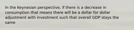 In the Keynesian perspective, if there is a decrease in consumption that means there will be a dollar for dollar adjustment with investment such that overall GDP stays the same