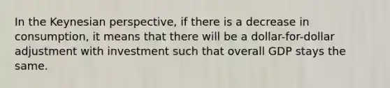 In the Keynesian perspective, if there is a decrease in consumption, it means that there will be a dollar-for-dollar adjustment with investment such that overall GDP stays the same.