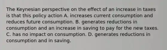 The Keynesian perspective on the effect of an increase in taxes is that this policy action A. increases current consumption and reduces future consumption. B. generates reductions in consumption and an increase in saving to pay for the new taxes. C. has no impact on consumption. D. generates reductions in consumption and in saving.