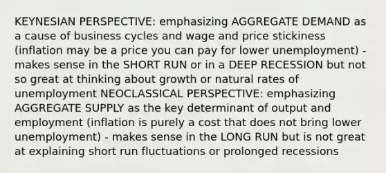 KEYNESIAN PERSPECTIVE: emphasizing AGGREGATE DEMAND as a cause of business cycles and wage and price stickiness (inflation may be a price you can pay for lower unemployment) - makes sense in the SHORT RUN or in a DEEP RECESSION but not so great at thinking about growth or natural rates of unemployment NEOCLASSICAL PERSPECTIVE: emphasizing AGGREGATE SUPPLY as the key determinant of output and employment (inflation is purely a cost that does not bring lower unemployment) - makes sense in the LONG RUN but is not great at explaining short run fluctuations or prolonged recessions