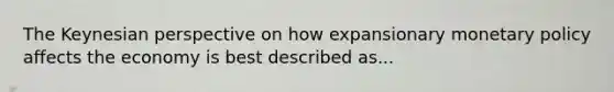 The Keynesian perspective on how expansionary monetary policy affects the economy is best described as...