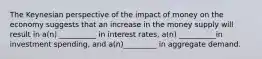 The Keynesian perspective of the impact of money on the economy suggests that an increase in the money supply will result in a(n) __________ in interest rates, a(n) __________in investment spending, and a(n)_________ in aggregate demand.