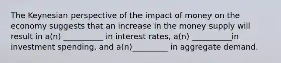 The Keynesian perspective of the impact of money on the economy suggests that an increase in the money supply will result in a(n) __________ in interest rates, a(n) __________in investment spending, and a(n)_________ in aggregate demand.