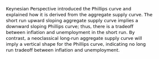 Keynesian Perspective introduced the Phillips curve and explained how it is derived from the aggregate supply curve. The short run upward sloping aggregate supply curve implies a downward sloping Phillips curve; thus, there is a tradeoff between inflation and unemployment in the short run. By contrast, a neoclassical long-run aggregate supply curve will imply a vertical shape for the Phillips curve, indicating no long run tradeoff between inflation and unemployment.